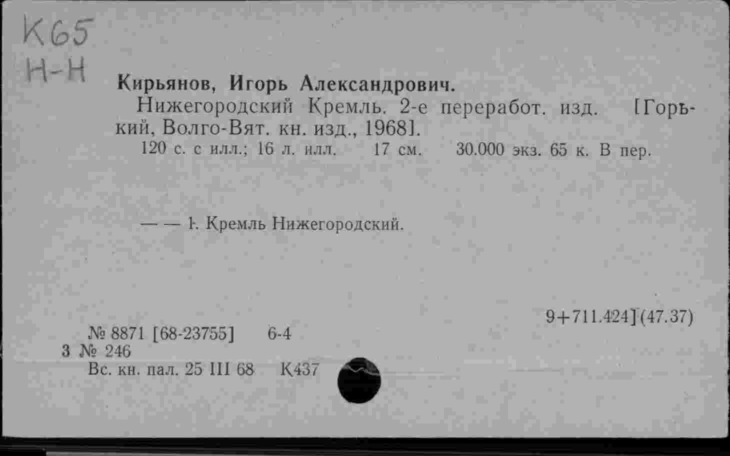 ﻿Кирьянов, Игорь Александрович.
Нижегородский Кремль. 2-е переработ. изд. [Горький, Волго-Вят. кн. изд., 1968].
120 с. с илл.; Гб л. илл. 17 см. 30.000 экз. 65 к. В пер.
----1-. Кремль Нижегородский.
№ 8871 [68-23755]
3 № 246
Вс. кн. пал. 25 III 68
6-4
К437
9 + 711.424] (47.37)